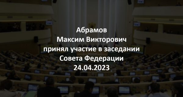 Абрамов Максим Викторович принял участие в заседании Совета Федерации 24.04.2023